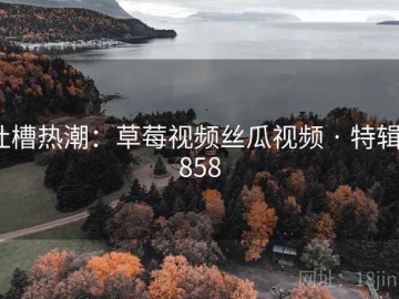 吐槽热潮：草莓视频丝瓜视频 · 特辑1858