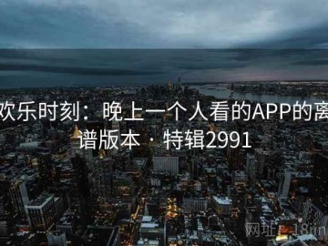 欢乐时刻：晚上一个人看的APP的离谱版本 · 特辑2991