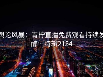 舆论风暴：青柠直播免费观看持续发酵 · 特辑2154