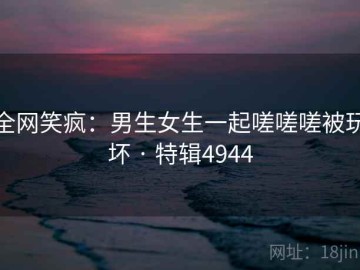 全网笑疯：男生女生一起嗟嗟嗟被玩坏 · 特辑4944