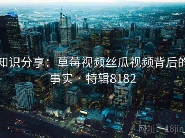 知识分享：草莓视频丝瓜视频背后的事实 · 特辑8182