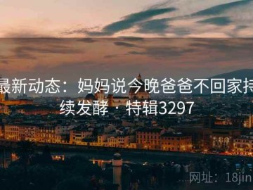 最新动态：妈妈说今晚爸爸不回家持续发酵 · 特辑3297