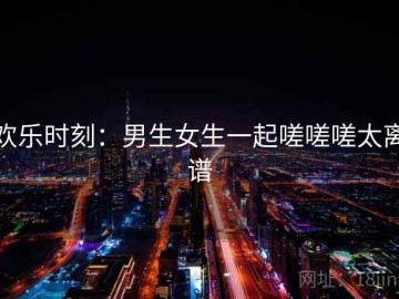 欢乐时刻：男生女生一起嗟嗟嗟太离谱