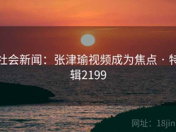 社会新闻：张津瑜视频成为焦点 · 特辑2199
