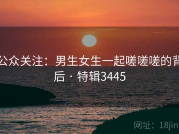 公众关注：男生女生一起嗟嗟嗟的背后 · 特辑3445