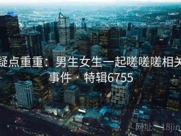 疑点重重：男生女生一起嗟嗟嗟相关事件 · 特辑6755
