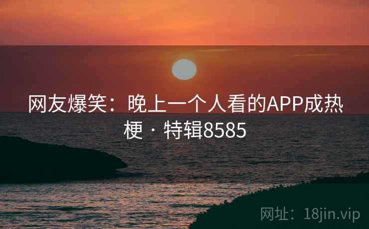 网友爆笑:晚上一个人看的APP成热梗 · 特辑8585 网友爆笑:晚上一个人看的APP成热梗 · 特辑8585