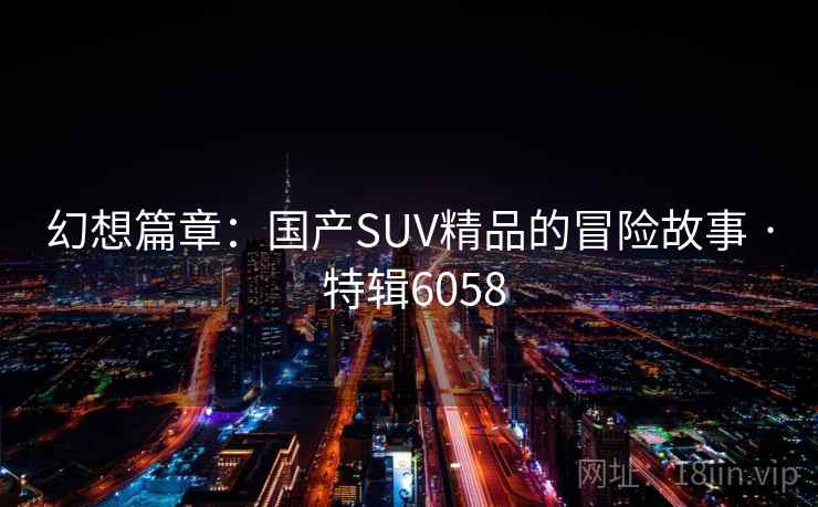 幻想篇章:国产SUV精品的冒险故事 · 特辑6058 幻想篇章:国产SUV精品的冒险故事 · 特辑6058