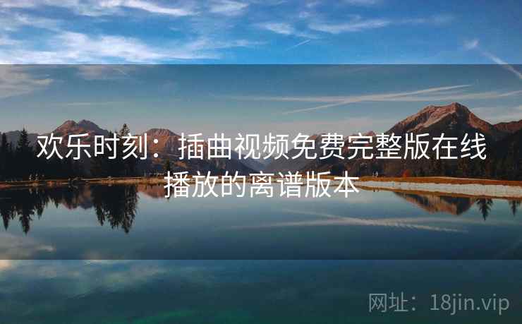 欢乐时刻:插曲视频免费完整版在线播放的离谱版本 欢乐时刻:插曲视频免费完整版在线播放的离谱版本