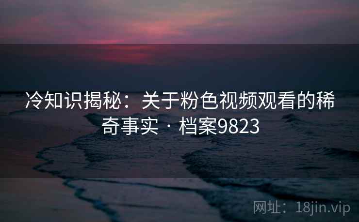 冷知识揭秘:关于粉色视频观看的稀奇事实 · 档案9823 冷知识揭秘:关于粉色视频观看的稀奇事实 · 档案9823