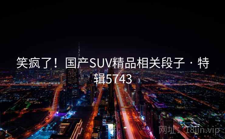 笑疯了!国产SUV精品相关段子 · 特辑5743 笑疯了!国产SUV精品相关段子 · 特辑5743