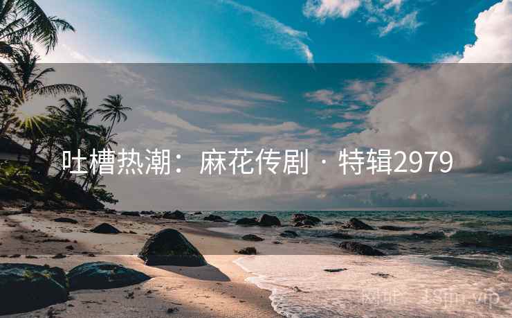 吐槽热潮：麻花传剧 · 特辑2979