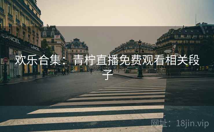 欢乐合集:青柠直播免费观看相关段子 欢乐合集:青柠直播免费观看相关段子