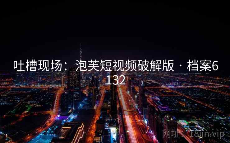 吐槽现场:泡芙短视频破解版 · 档案6132 吐槽现场:泡芙短视频破解版 · 档案6132