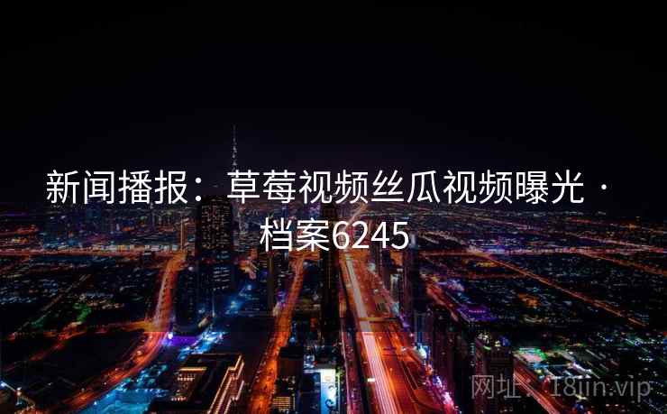 新闻播报:草莓视频丝瓜视频曝光 · 档案6245 新闻播报:草莓视频丝瓜视频曝光 · 档案6245