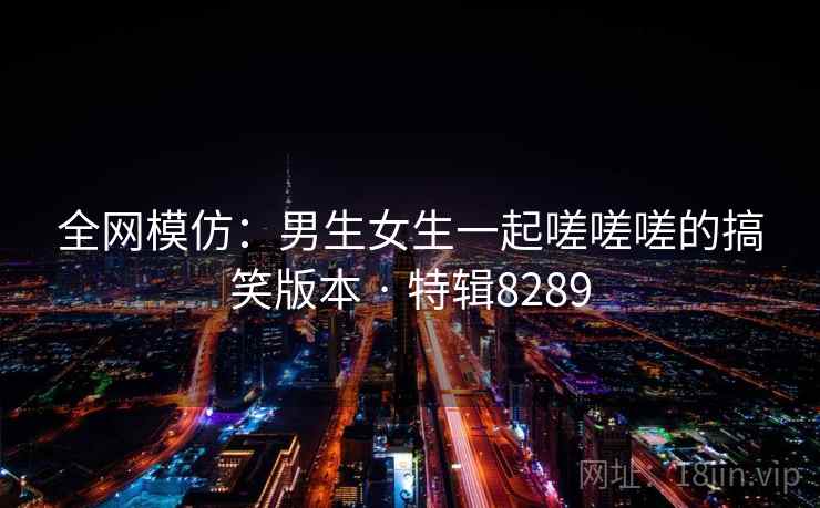 全网模仿:男生女生一起嗟嗟嗟的搞笑版本 · 特辑8289 全网模仿:男生女生一起嗟嗟嗟的搞笑版本 · 特辑8289