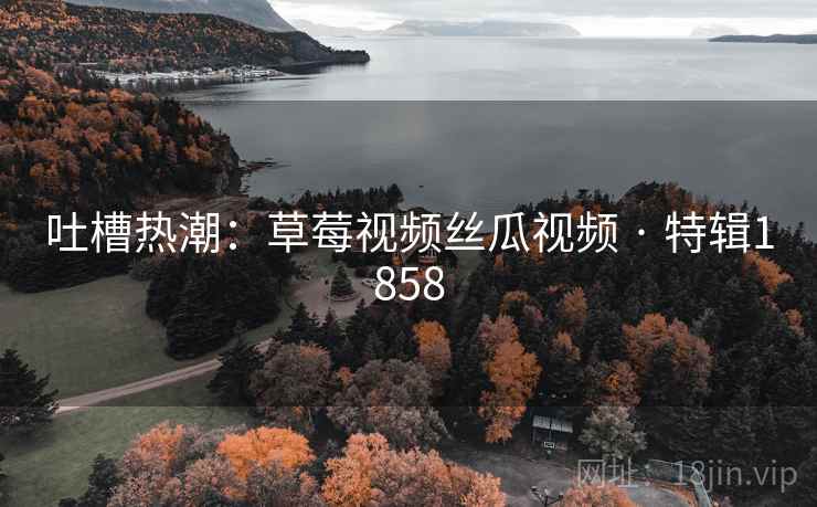 吐槽热潮:草莓视频丝瓜视频 · 特辑1858 吐槽热潮:草莓视频丝瓜视频 · 特辑1858