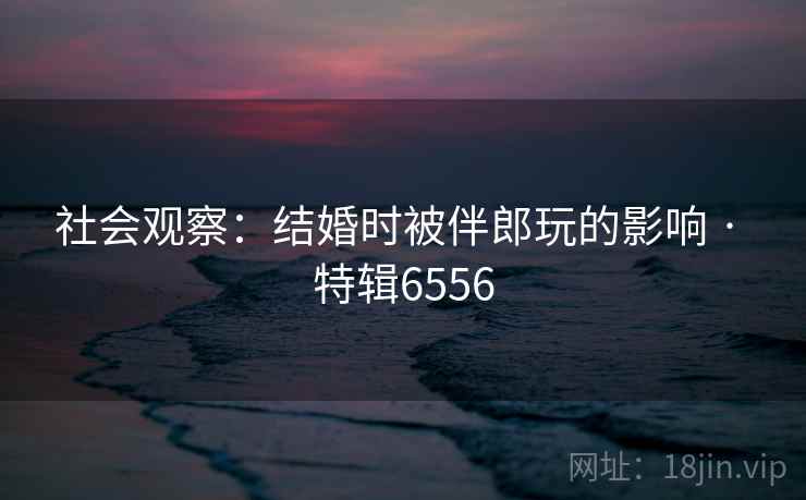 社会观察:结婚时被伴郎玩的影响 · 特辑6556 社会观察:结婚时被伴郎玩的影响 · 特辑6556