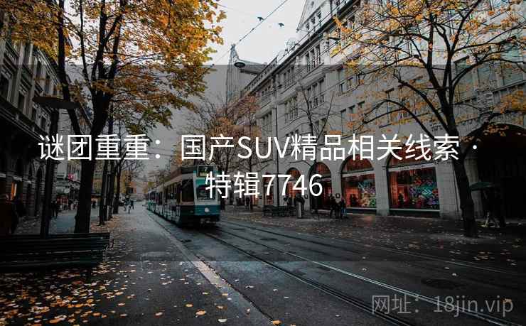 谜团重重:国产SUV精品相关线索 · 特辑7746 谜团重重:国产SUV精品相关线索 · 特辑7746