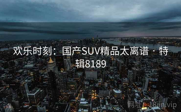 欢乐时刻:国产SUV精品太离谱 · 特辑8189 欢乐时刻:国产SUV精品太离谱 · 特辑8189