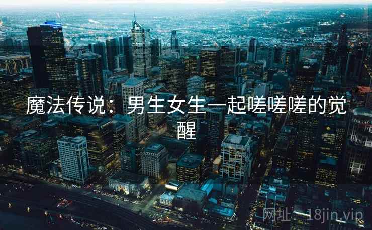 魔法传说:男生女生一起嗟嗟嗟的觉醒 魔法传说:男生女生一起嗟嗟嗟的觉醒