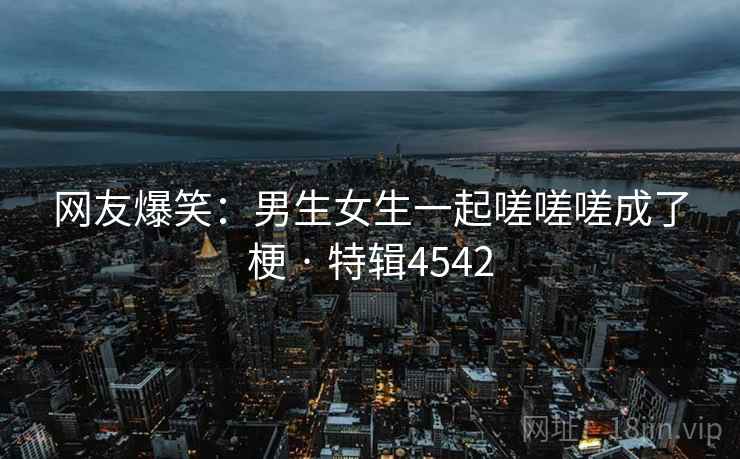 网友爆笑：男生女生一起嗟嗟嗟成了梗 · 特辑4542