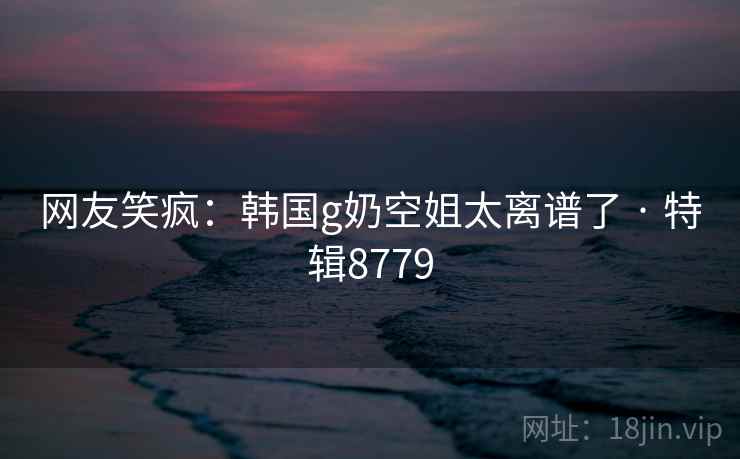 网友笑疯：韩国g奶空姐太离谱了 · 特辑8779
