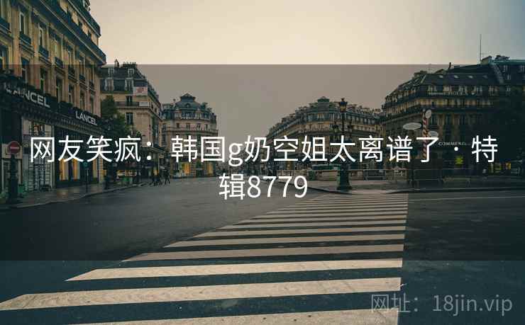 网友笑疯：韩国g奶空姐太离谱了 · 特辑8779