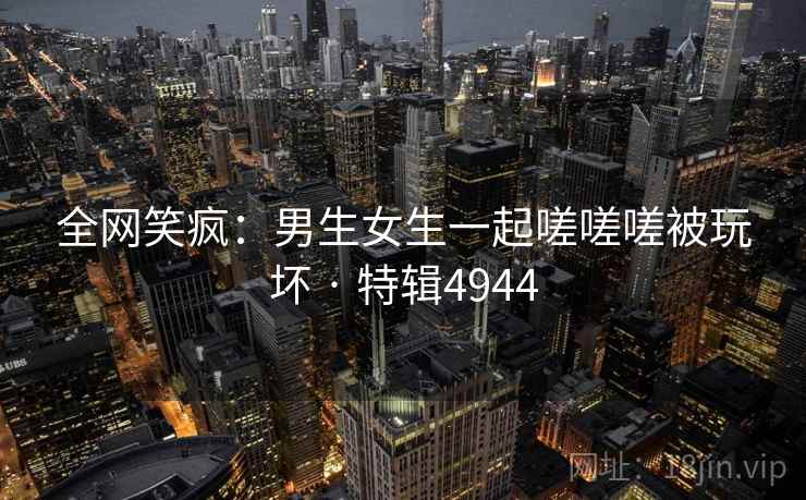 全网笑疯：男生女生一起嗟嗟嗟被玩坏 · 特辑4944