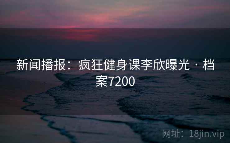 新闻播报：疯狂健身课李欣曝光 · 档案7200
